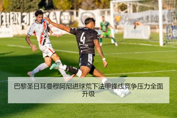 巴黎圣日耳曼穆阿尼进球荒下法甲锋线竞争压力全面升级