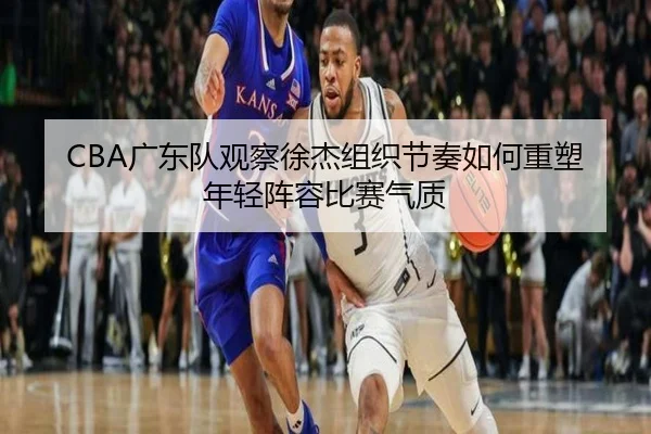 CBA广东队观察徐杰组织节奏如何重塑年轻阵容比赛气质