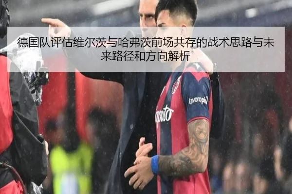 德国队评估维尔茨与哈弗茨前场共存的战术思路与未来路径和方向解析