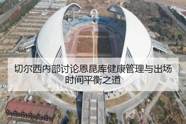 切尔西内部讨论恩昆库健康管理与出场时间平衡之道