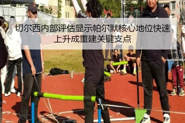 切尔西内部评估显示帕尔默核心地位快速上升成重建关键支点